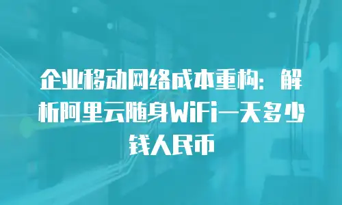 企业移动网络成本重构：解析阿里云随身WiFi一天多少钱人民币