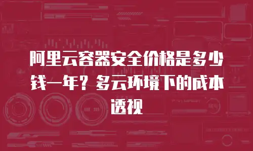 阿里云容器安全价格是多少钱一年？多云环境下的成本透视