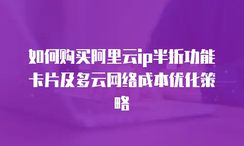 如何购买阿里云ip半折功能卡片及多云网络成本优化策略