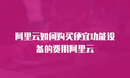 阿里云如何购买便宜功能设备的费用阿里云