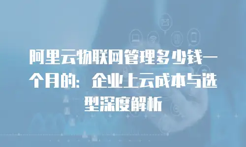 阿里云物联网管理多少钱一个月的：企业上云成本与选型深度解析
