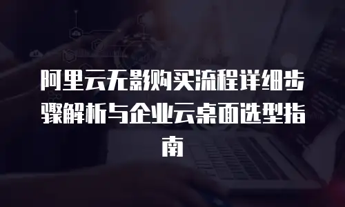 阿里云无影购买流程详细步骤解析与企业云桌面选型指南