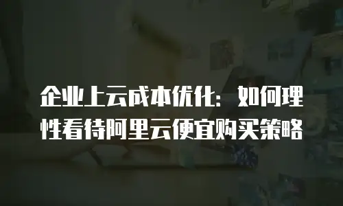 企业上云成本优化：如何理性看待阿里云便宜购买策略