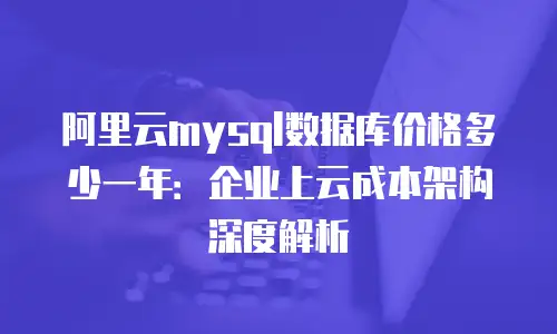 阿里云mysql数据库价格多少一年：企业上云成本架构深度解析