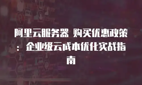阿里云服务器 购买优惠政策：企业级云成本优化实战指南