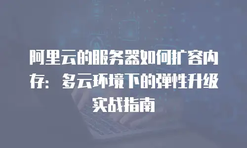 阿里云的服务器如何扩容内存：多云环境下的弹性升级实战指南