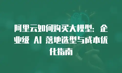 阿里云如何购买大模型：企业级 AI 落地选型与成本优化指南