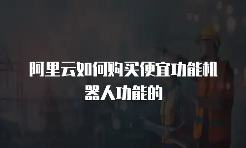 阿里云如何购买便宜功能机器人功能的