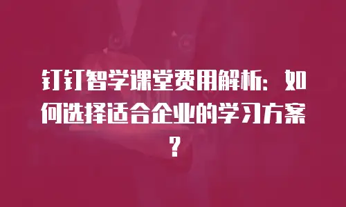 钉钉智学课堂费用解析：如何选择适合企业的学习方案？