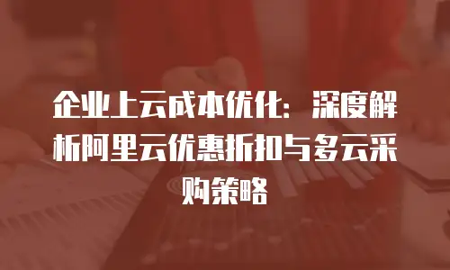 企业上云成本优化：深度解析阿里云优惠折扣与多云采购策略