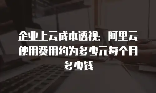 企业上云成本透视：阿里云使用费用约为多少元每个月多少钱