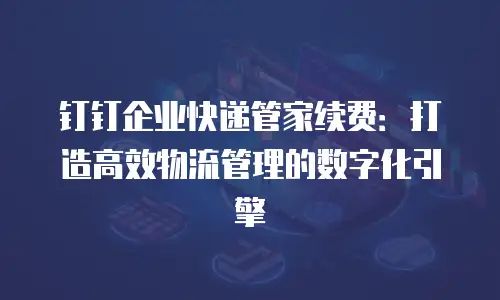 钉钉企业快递管家续费：打造高效物流管理的数字化引擎