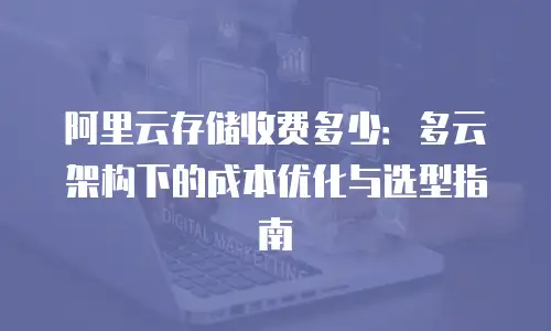 阿里云存储收费多少：多云架构下的成本优化与选型指南