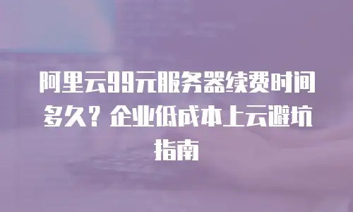 阿里云99元服务器续费时间多久？企业低成本上云避坑指南