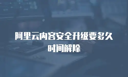 阿里云内容安全升级要多久时间解除