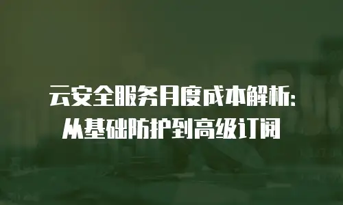 云安全服务月度成本解析：从基础防护到高级订阅