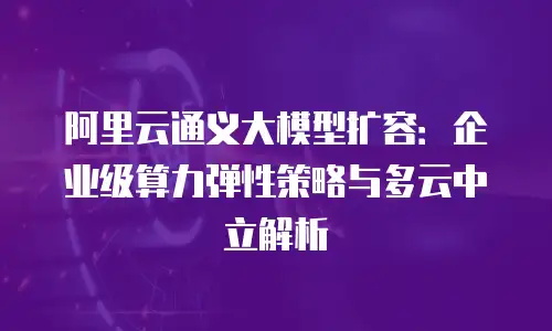 阿里云通义大模型扩容：企业级算力弹性策略与多云中立解析
