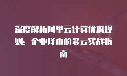 深度解析阿里云计算优惠规则：企业降本的多云实战指南