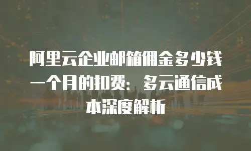 阿里云企业邮箱佣金多少钱一个月的扣费：多云通信成本深度解析