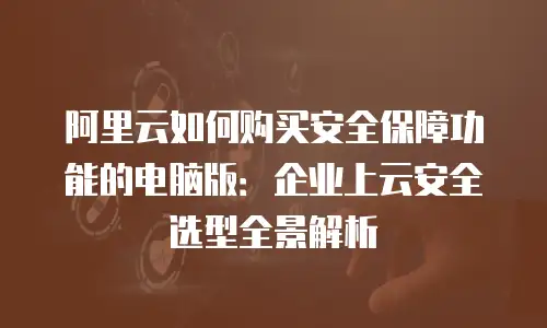 阿里云如何购买安全保障功能的电脑版：企业上云安全选型全景解析
