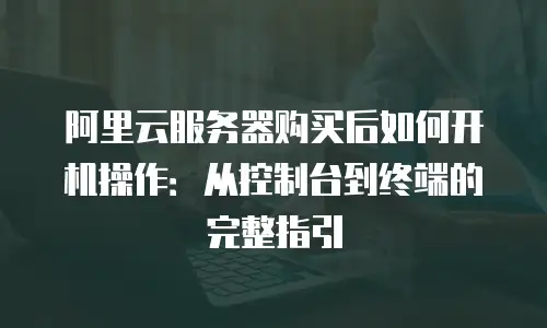 阿里云服务器购买后如何开机操作：从控制台到终端的完整指引