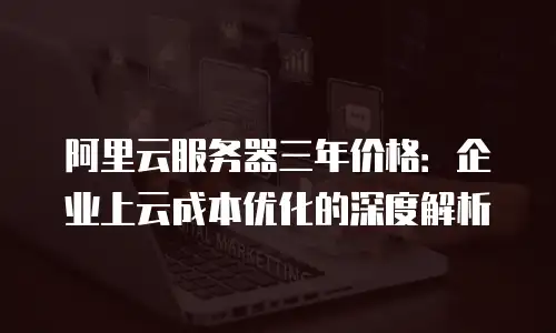阿里云服务器三年价格：企业上云成本优化的深度解析