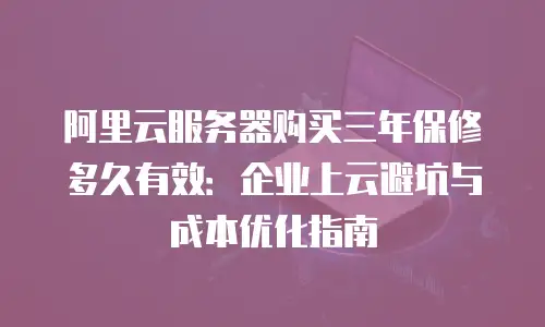 阿里云服务器购买三年保修多久有效：企业上云避坑与成本优化指南
