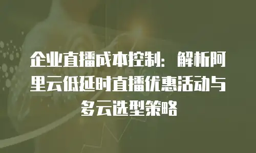 企业直播成本控制：解析阿里云低延时直播优惠活动与多云选型策略