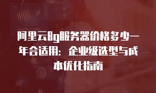 阿里云8g服务器价格多少一年合适用：企业级选型与成本优化指南