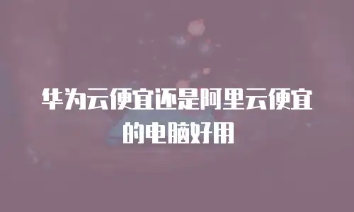 华为云便宜还是阿里云便宜的电脑好用