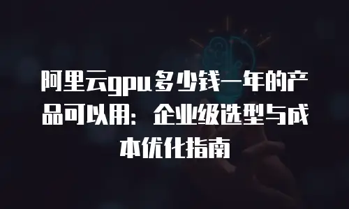 阿里云gpu多少钱一年的产品可以用：企业级选型与成本优化指南