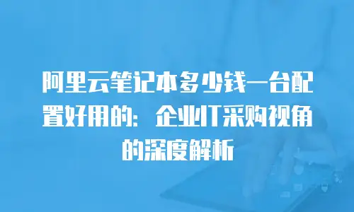 阿里云笔记本多少钱一台配置好用的：企业IT采购视角的深度解析