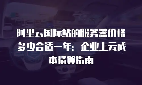 阿里云国际站的服务器价格多少合适一年：企业上云成本精算指南