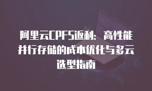 阿里云CPFS返利：高性能并行存储的成本优化与多云选型指南