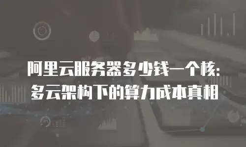 阿里云服务器多少钱一个核：多云架构下的算力成本真相
