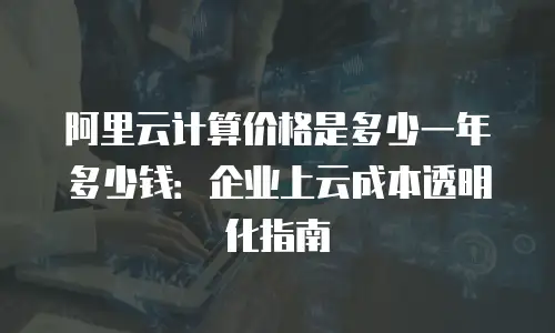 阿里云计算价格是多少一年多少钱：企业上云成本透明化指南