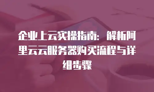 企业上云实操指南：解析阿里云云服务器购买流程与详细步骤