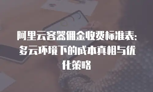 阿里云容器佣金收费标准表：多云环境下的成本真相与优化策略