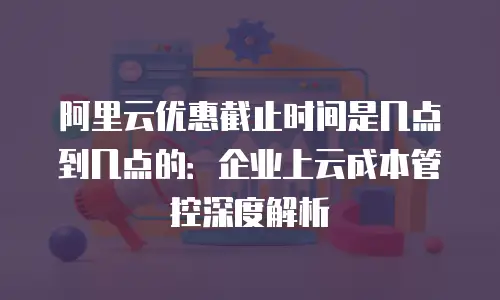 阿里云优惠截止时间是几点到几点的：企业上云成本管控深度解析