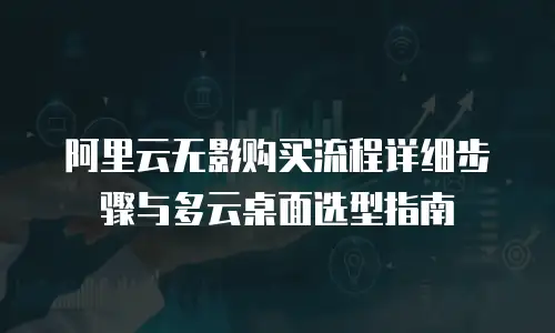 阿里云无影购买流程详细步骤与多云桌面选型指南
