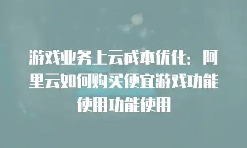 游戏业务上云成本优化：阿里云如何购买便宜游戏功能使用功能使用