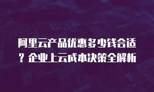 阿里云产品优惠多少钱合适？企业上云成本决策全解析