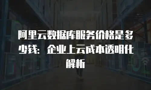 阿里云数据库服务价格是多少钱：企业上云成本透明化解析