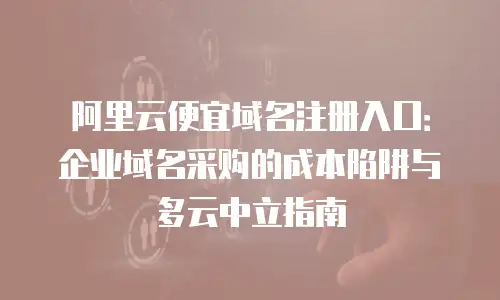 阿里云便宜域名注册入口：企业域名采购的成本陷阱与多云中立指南