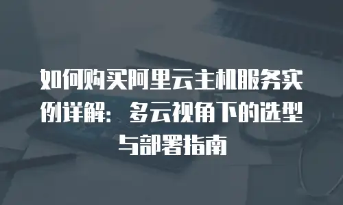 如何购买阿里云主机服务实例详解：多云视角下的选型与部署指南