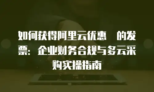 如何获得阿里云优惠劵的发票：企业财务合规与多云采购实操指南