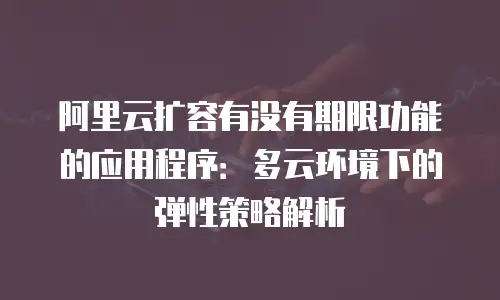 阿里云扩容有没有期限功能的应用程序：多云环境下的弹性策略解析