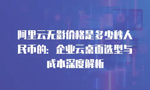 阿里云无影价格是多少秒人民币的：企业云桌面选型与成本深度解析