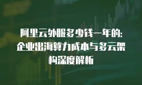 阿里云外服多少钱一年的：企业出海算力成本与多云架构深度解析