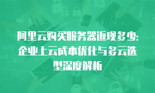 阿里云购买服务器返现多少：企业上云成本优化与多云选型深度解析